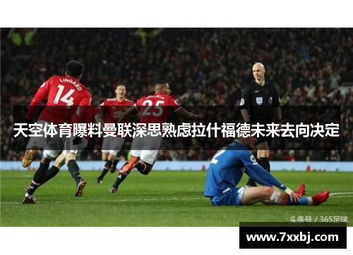 天空体育曝料曼联深思熟虑拉什福德未来去向决定 天空体育曝料曼联深思熟虑拉什福德未来去向决定