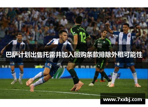 巴萨计划出售托雷并加入回购条款排除外租可能性 巴萨计划出售托雷并加入回购条款排除外租可能性