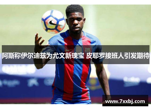 阿斯称伊尔迪兹为尤文新瑰宝 皮耶罗接班人引发期待 阿斯称伊尔迪兹为尤文新瑰宝 皮耶罗接班人引发期待